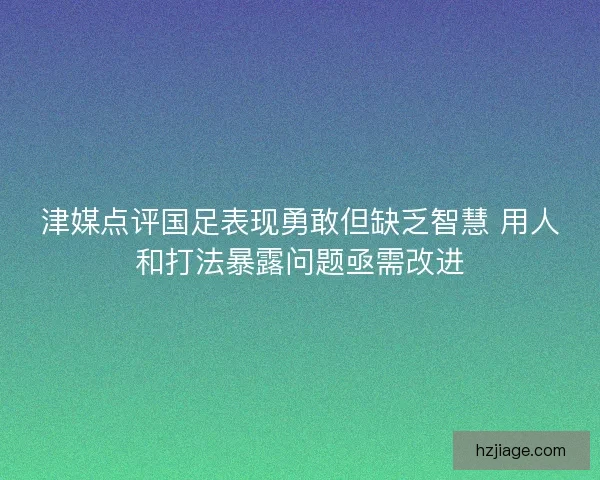 津媒点评国足表现勇敢但缺乏智慧 用人和打法暴露问题亟需改进
