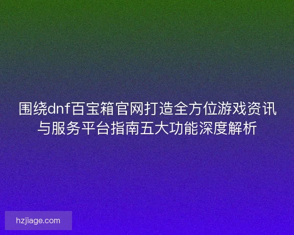 围绕dnf百宝箱官网打造全方位游戏资讯与服务平台指南五大功能深度解析