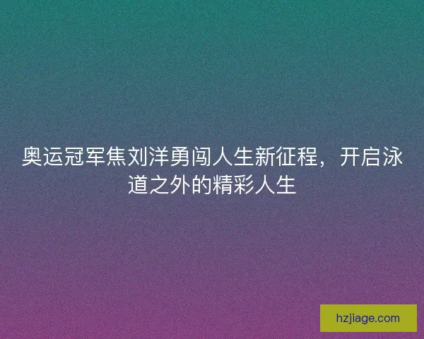 奥运冠军焦刘洋勇闯人生新征程，开启泳道之外的精彩人生