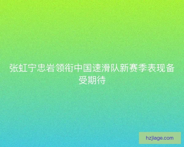张虹宁忠岩领衔中国速滑队新赛季表现备受期待